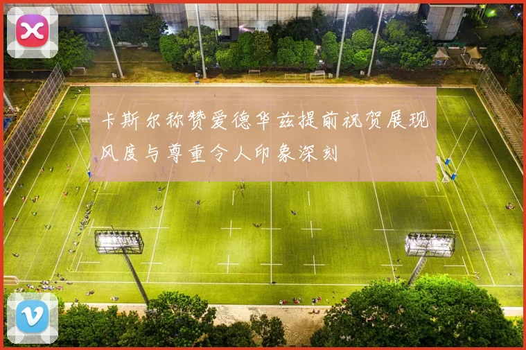卡斯尔称赞爱德华兹提前祝贺展现风度与尊重令人印象深刻