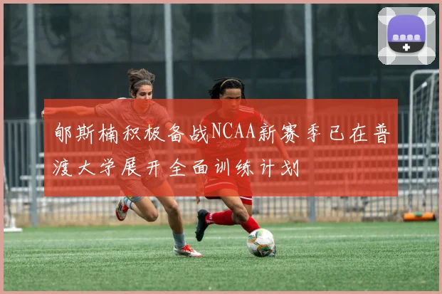 郇斯楠积极备战NCAA新赛季已在普渡大学展开全面训练计划