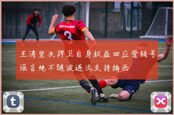 王涛坚决捍卫自身权益回应营销号谣言绝不随波逐流支持梅西