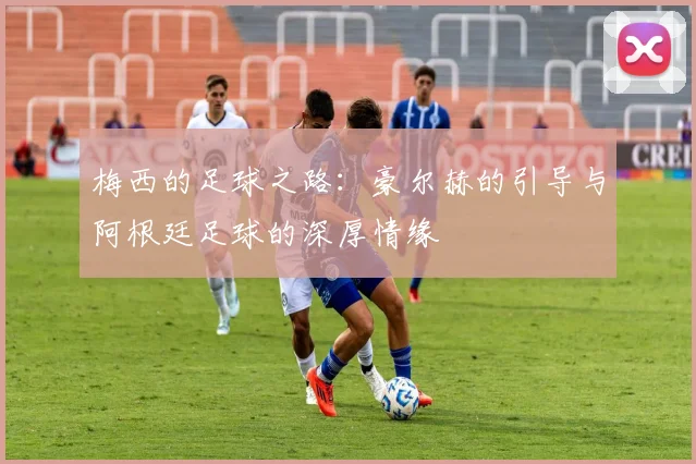 梅西的足球之路:豪尔赫的引导与阿根廷足球的深厚情缘
