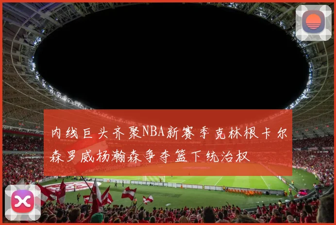 内线巨头齐聚NBA新赛季克林根卡尔森罗威杨瀚森争夺篮下统治权