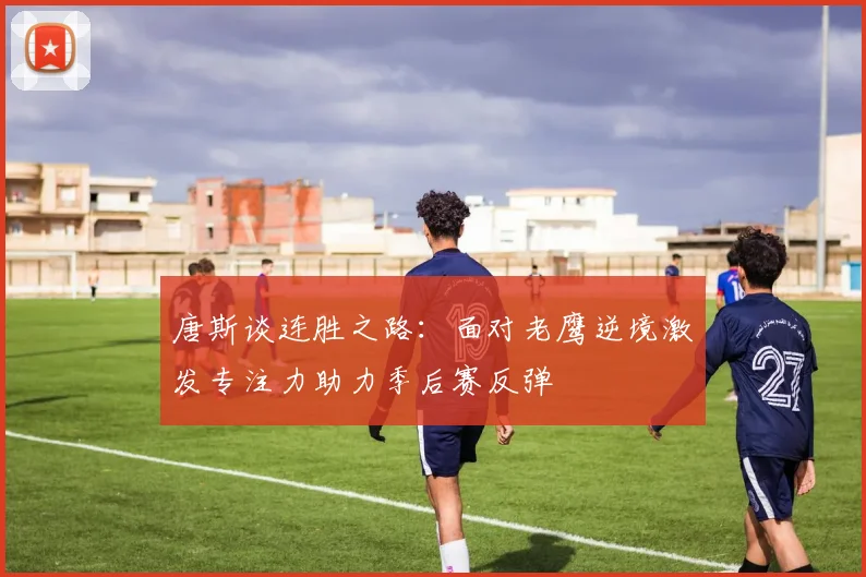 唐斯谈连胜之路:面对老鹰逆境激发专注力助力季后赛反弹