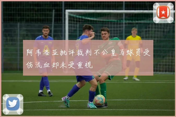 阿韦洛亚批评裁判不公皇马球员受伤流血却未受重视