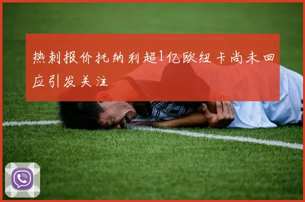 热刺报价托纳利超1亿欧纽卡尚未回应引发关注