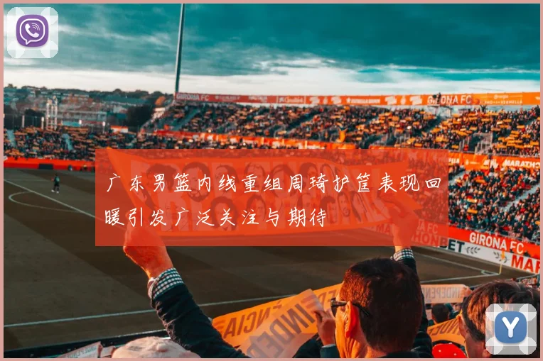 广东男篮内线重组周琦护筐表现回暖引发广泛关注与期待