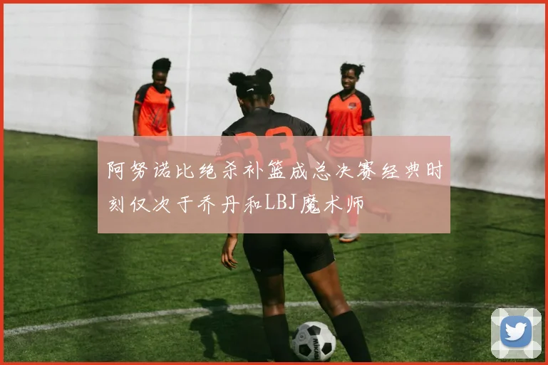 阿努诺比绝杀补篮成总决赛经典时刻仅次于乔丹和LBJ魔术师
