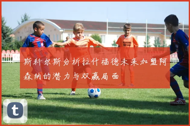 斯科尔斯分析拉什福德未来加盟阿森纳的潜力与双赢局面