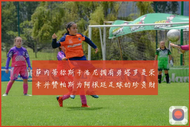 萨内蒂称斯卡洛尼拥有劳塔罗是荣幸并赞帕斯为阿根廷足球的珍贵财富