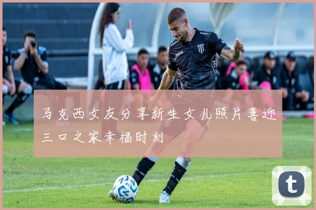 马克西女友分享新生女儿照片喜迎三口之家幸福时刻