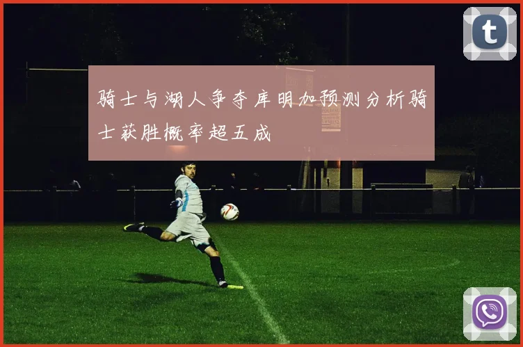 骑士与湖人争夺库明加预测分析骑士获胜概率超五成