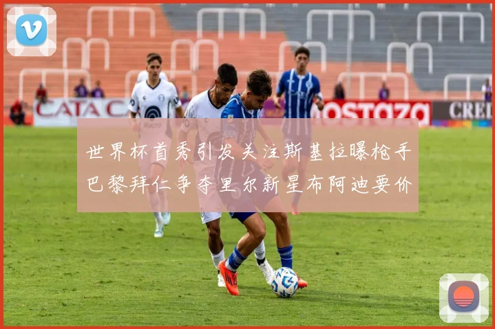 世界杯首秀引发关注斯基拉曝枪手巴黎拜仁争夺里尔新星布阿迪要价7000万欧