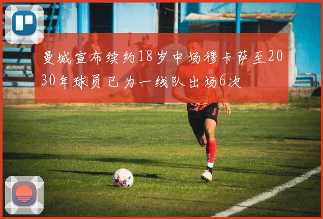 曼城宣布续约18岁中场穆卡萨至2030年球员已为一线队出场6次