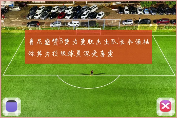 鲁尼盛赞B费为曼联杰出队长和领袖称其为顶级球员深受喜爱