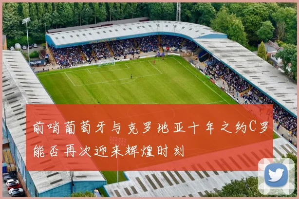 前哨葡萄牙与克罗地亚十年之约C罗能否再次迎来辉煌时刻