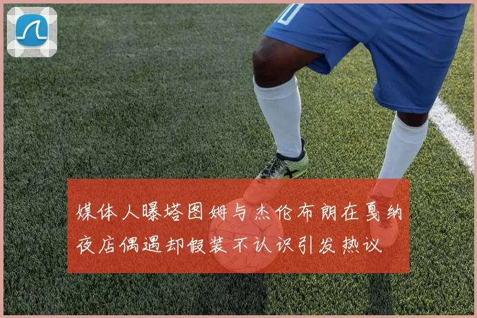 媒体人曝塔图姆与杰伦布朗在戛纳夜店偶遇却假装不认识引发热议