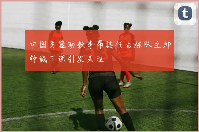 中国男篮助教李昂接任吉林队主帅钟诚下课引发关注