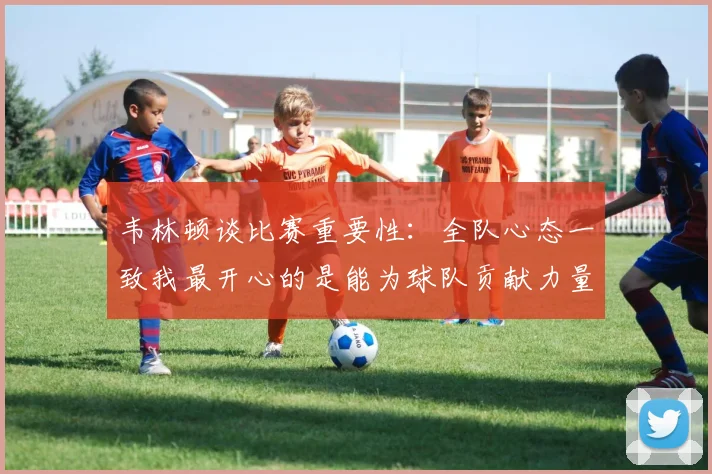 韦林顿谈比赛重要性：全队心态一致我最开心的是能为球队贡献力量