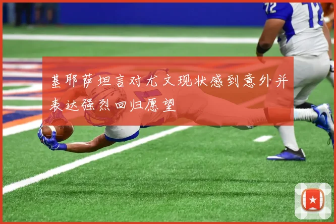 基耶萨坦言对尤文现状感到意外并表达强烈回归愿望