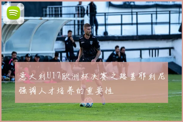 意大利U17欧洲杯决赛之路基耶利尼强调人才培养的重要性