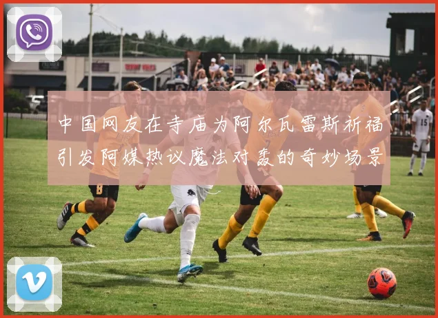 中国网友在寺庙为阿尔瓦雷斯祈福引发阿媒热议魔法对轰的奇妙场景