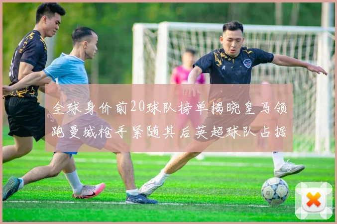 全球身价前20球队榜单揭晓皇马领跑曼城枪手紧随其后英超球队占据多数