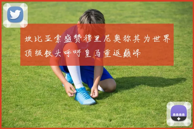 坎比亚索盛赞穆里尼奥称其为世界顶级教头呼吁皇马重返巅峰