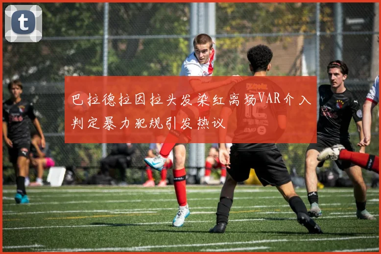 巴拉德拉因拉头发染红离场VAR介入判定暴力犯规引发热议